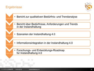 Ergebnisse
15.05.2014
• Bericht zur qualitativen Bedürfnis- und Trendanalyse
31.07.2014
• Bericht über Bedürfnisse, Anforderungen und Trends
in der Instandhaltung
30.09.2014
• Szenarien der Instandhaltung 4.0
15.12.2014
• Informationsintegration in der Instandhaltung 4.0
15.01.2014
• Forschungs- und Entwicklungs-Roadmap
für Instandhaltung 4.0
14.04.2014 Instandhaltung 4.0 16
 
