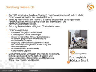 Salzburg Research
 Die 1996 gegründete Salzburg Research Forschungsgesellschaft m.b.H. ist die
Forschungsorganisation des Landes Salzburg.
 Salzburg Research ist am Techno-Z Salzburg angesiedelt und angewandte
Forschung und Entwicklung im Bereich der Informations- und
Kommunikationstechnologien.
 Salzburg Research beschäftigt ca. 70 MitarbeiterInnen.
 Forschungsbereiche
 Internet of Things | Industrial Internet
 Knowledge and Media Technologies
 Spatio-Temporal Data Mining, Qualitätsaspekte
im Bereich geografischer Information (GI),
GI-Softwaretechnologien
 Begleitung und Optimierung der frühen Phase
des Innovationsmanagements, Entwicklung von
Businessmodellen
 IT-Sicherheit und QoS Netzwerke
 Computational Logistics
 Die Kernaktivitäten umfassen angewandte Forschung,
technologische und methodische Support- und
Serviceleistungen, Koordination und Networking,
Know-How-Transfer und Studien
14.04.2014 3
Forschung ist die
Brücke zur Zukunft
Instandhaltung 4.0
 