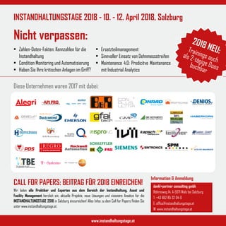 Diese Unternehmen waren 2017 mit dabei:
www.instandhaltungstage.at
INSTANDHALTUNGSTAGE 2018 - 10. - 12. April 2018, Salzburg
Nicht verpassen:
U M W E LT S C H U T Z & S I C H E R H E I T
Information & Anmeldung
dankl+partner consulting gmbh
Röhrenweg 14, A-5071 Wals bei Salzburg
T: +43 662 85 32 04-0
E: office@instandhaltungstage.at
W: www.instandhaltungstage.at
Wir laden alle Praktiker und Experten aus dem Bereich der Instandhaltung, Asset und
Facility Management herzlich ein, aktuelle Projekte, neue Lösungen und visionäre Ansätze für die
INSTANDHALTUNGSTAGE 2018 in Salzburg einzureichen! Alles Infos zu dem Call for Papers finden Sie
unter www.instandhaltungstage.at.
•	 Zahlen-Daten-Fakten: Kennzahlen für die
Instandhaltung
•	 Condition Monitoring und Automatisierung
•	 Haben Sie Ihre kritischen Anlagen im Griff?
•	 Ersatzteilmanagement
•	 Sinnvoller Einsatz von Dehnmessstreifen
•	 Maintenance 4.0: Predicitve Maintenance
mit Industrial Analytics
CALL FOR PAPERS: BEITRAG FÜR 2018 EINREICHEN!
2018 NEU:Trainings auch
als 2-tägige Duosbuchbar
 