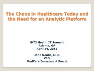 iHT2 Health IT Summit
Atlanta, GA
April 24, 2013
John Doulis, M.D.
CIO
MedCare Investment Funds
The Chaos in Healthcare Today and
the Need for an Analytic Platform
 