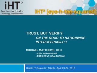 TRUST, BUT VERIFY:
ON THE ROAD TO NATIONWIDE
INTEROPERABILITY
MICHAEL MATTHEWS, CEO
- CEO, MEDVIRGINIA
- PRESIDENT, HEALTHEWAY
Health IT Summit in Atlanta, April 23-24, 2013
 