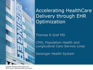 Copyright Geisinger Health System 2013
Not for reuse or distribution without permission
Accelerating HealthCare
Delivery through EHR
Optimization
Thomas R Graf MD
CMO, Population Health and
Longitudinal Care Service Lines
Geisinger Health System
 