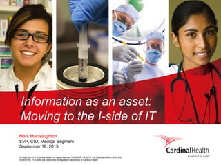 © Copyright 2013, Cardinal Health. All rights reserved. CARDINAL HEALTH, the Cardinal Health LOGO and
ESSENTIAL TO CARE are trademarks or registered trademarks of Cardinal Health.
Information as an asset:
Moving to the I-side of IT
Mark MacNaughton
SVP, CIO, Medical Segment
September 19, 2013
 