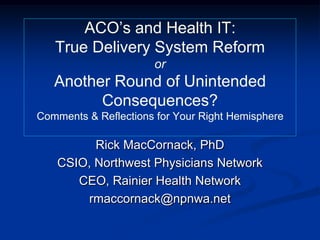 ACO’s and Health IT:
True Delivery System Reform
or
Another Round of Unintended
Consequences?
Comments & Reflections for Your Right Hemisphere
Rick MacCornack, PhD
CSIO, Northwest Physicians Network
CEO, Rainier Health Network
rmaccornack@npnwa.net
 