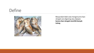 Define
Masyarakat tidak suka mengonsumsi ikan
slengek cara digoreng atau dipepes
karena ikan slengek memiliki banyak
tulang
 