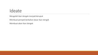 Ideate
Mengolah ikan slengek menjadi kerupuk
Membuat pempek berbahan dasar ikan slengek
Membuat abon ikan slengek
 