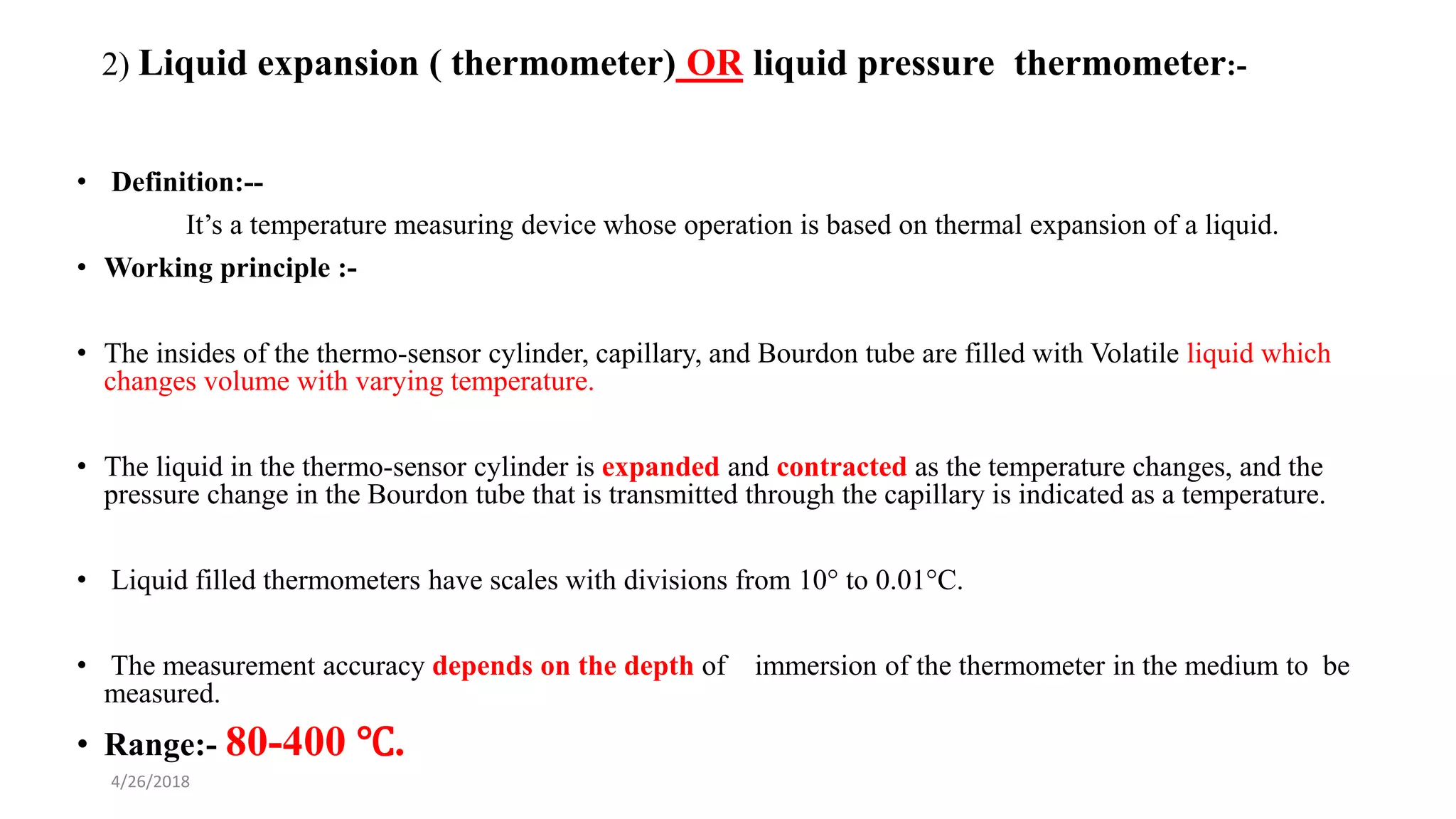 4/26/2018
2) Liquid expansion ( thermometer) OR liquid pressure thermometer:-
• Definition:--
It’s a temperature measuring device whose operation is based on thermal expansion of a liquid.
• Working principle :-
• The insides of the thermo-sensor cylinder, capillary, and Bourdon tube are filled with Volatile liquid which
changes volume with varying temperature.
• The liquid in the thermo-sensor cylinder is expanded and contracted as the temperature changes, and the
pressure change in the Bourdon tube that is transmitted through the capillary is indicated as a temperature.
• Liquid filled thermometers have scales with divisions from 10° to 0.01°C.
• The measurement accuracy depends on the depth of immersion of the thermometer in the medium to be
measured.
• Range:- 80-400 ℃.
 