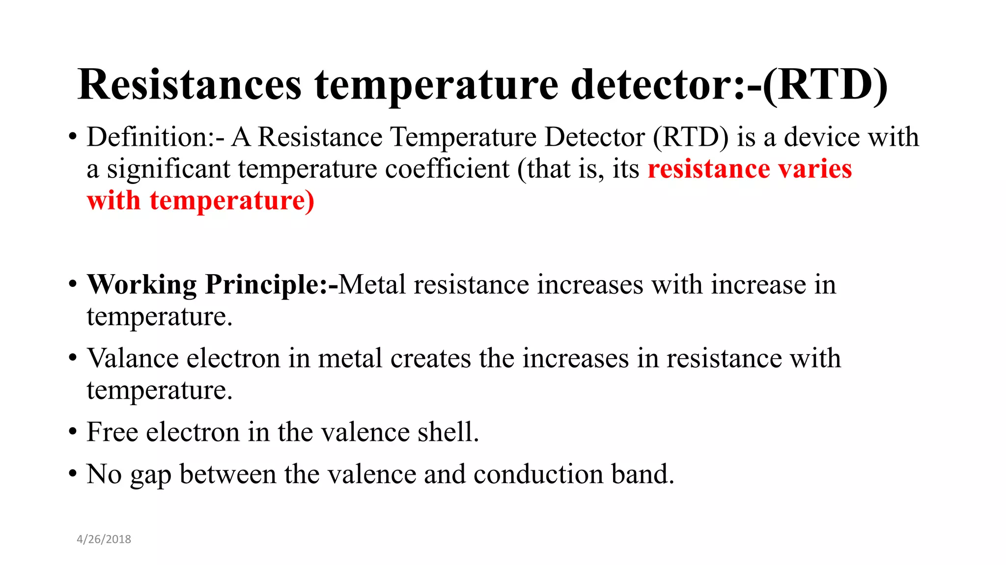 Resistances temperature detector:-(RTD)
• Definition:- A Resistance Temperature Detector (RTD) is a device with
a significant temperature coefficient (that is, its resistance varies
with temperature)
• Working Principle:-Metal resistance increases with increase in
temperature.
• Valance electron in metal creates the increases in resistance with
temperature.
• Free electron in the valence shell.
• No gap between the valence and conduction band.
4/26/2018
 