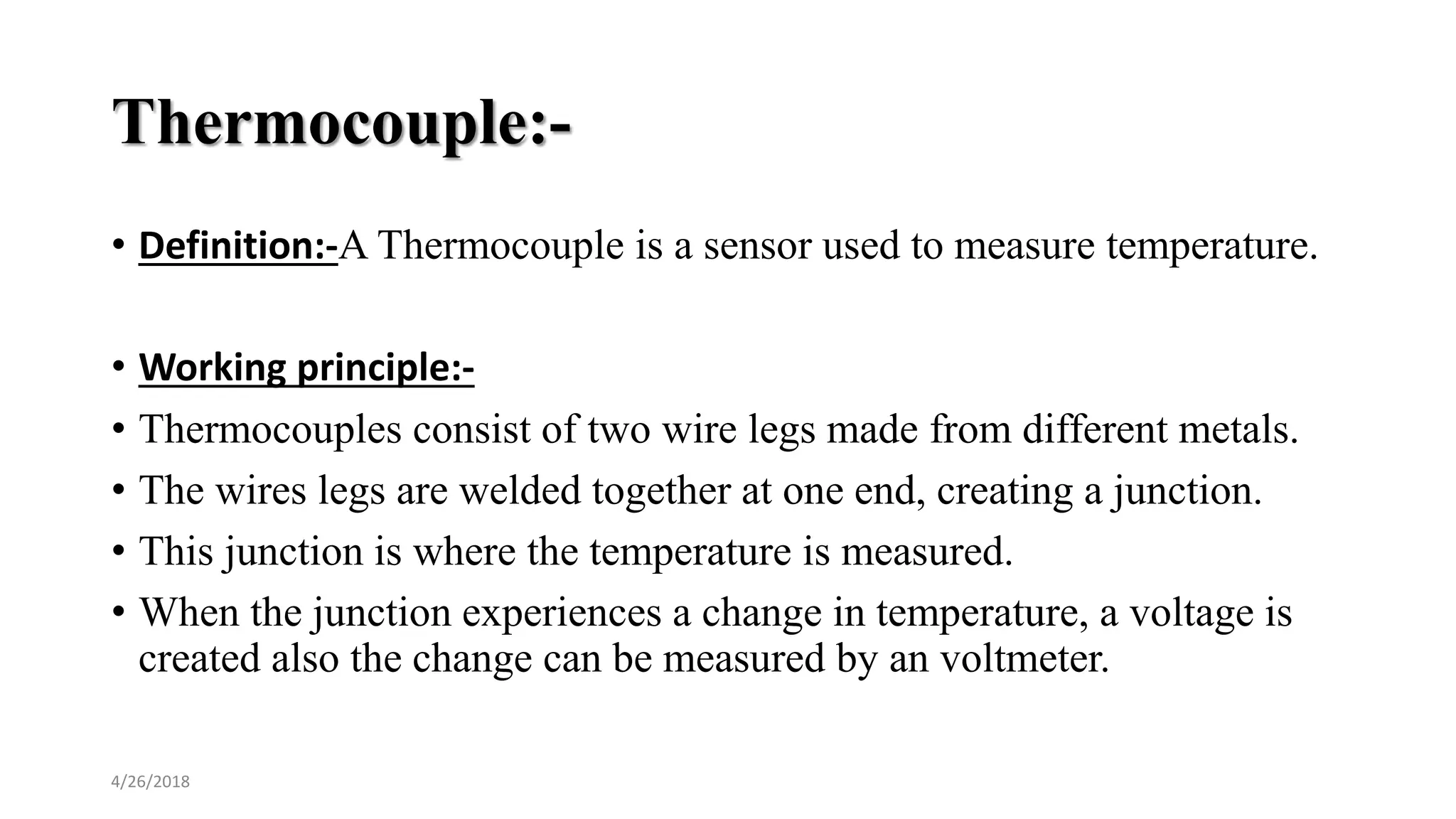 Thermocouple:-
• Definition:-A Thermocouple is a sensor used to measure temperature.
• Working principle:-
• Thermocouples consist of two wire legs made from different metals.
• The wires legs are welded together at one end, creating a junction.
• This junction is where the temperature is measured.
• When the junction experiences a change in temperature, a voltage is
created also the change can be measured by an voltmeter.
4/26/2018
 