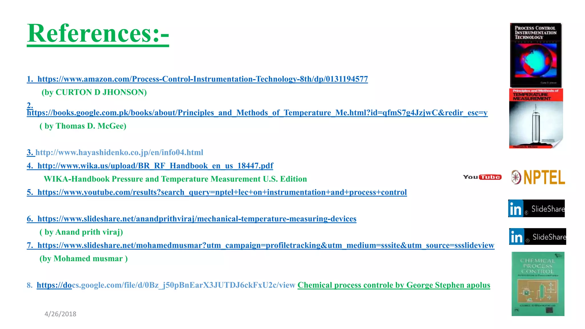 References:-
1. https://www.amazon.com/Process-Control-Instrumentation-Technology-8th/dp/0131194577
(by CURTON D JHONSON)
2.
https://books.google.com.pk/books/about/Principles_and_Methods_of_Temperature_Me.html?id=qfmS7g4JzjwC&redir_esc=y
( by Thomas D. McGee)
3. http://www.hayashidenko.co.jp/en/info04.html
4. http://www.wika.us/upload/BR_RF_Handbook_en_us_18447.pdf
WIKA-Handbook Pressure and Temperature Measurement U.S. Edition
5. https://www.youtube.com/results?search_query=nptel+lec+on+instrumentation+and+process+control
6. https://www.slideshare.net/anandprithviraj/mechanical-temperature-measuring-devices
( by Anand prith viraj)
7. https://www.slideshare.net/mohamedmusmar?utm_campaign=profiletracking&utm_medium=sssite&utm_source=ssslideview
(by Mohamed musmar )
8. https://docs.google.com/file/d/0Bz_j50pBnEarX3JUTDJ6ckFxU2c/view Chemical process controle by George Stephen apolus
4/26/2018
 