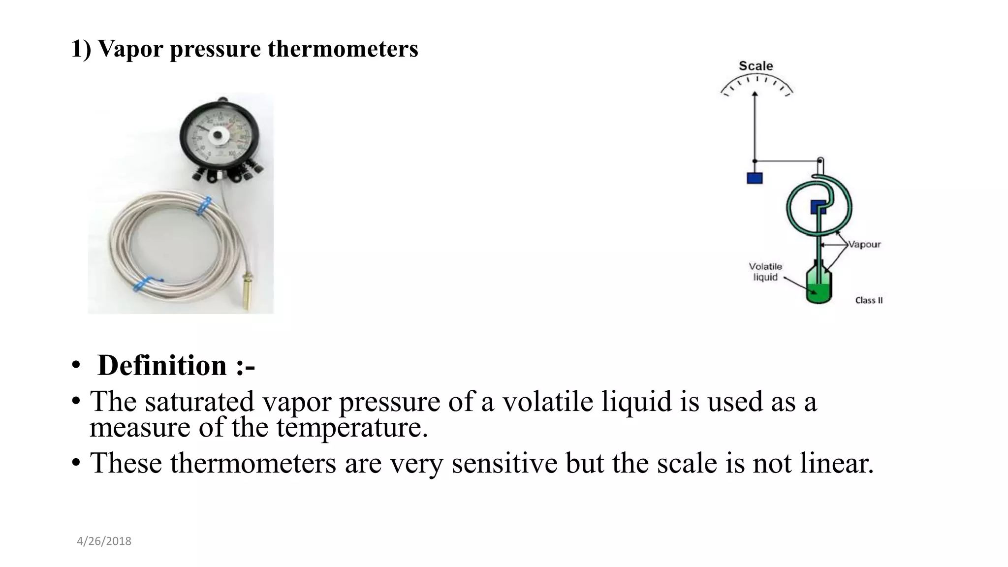 4/26/2018
1) Vapor pressure thermometers
• Definition :-
• The saturated vapor pressure of a volatile liquid is used as a
measure of the temperature.
• These thermometers are very sensitive but the scale is not linear.
 