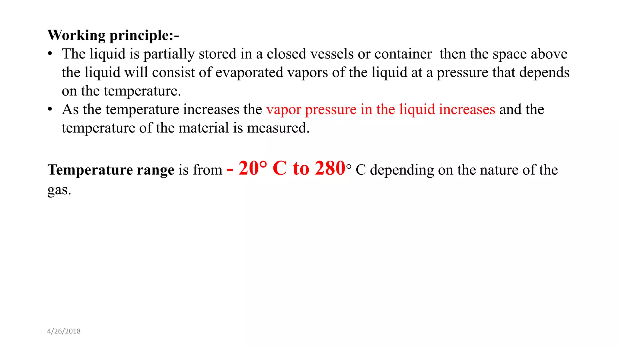 4/26/2018
Working principle:-
• The liquid is partially stored in a closed vessels or container then the space above
the liquid will consist of evaporated vapors of the liquid at a pressure that depends
on the temperature.
• As the temperature increases the vapor pressure in the liquid increases and the
temperature of the material is measured.
Temperature range is from - 20° C to 280° C depending on the nature of the
gas.
 