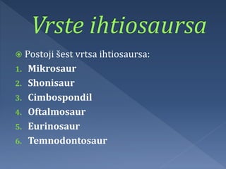  Postoji šest vrtsa ihtiosaursa:
1. Mikrosaur
2. Shonisaur
3. Cimbospondil
4. Oftalmosaur
5. Eurinosaur
6. Temnodontosaur
 