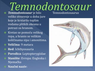  Temnodontosaur je bilo
veliko stvorenje u doba jure
koje je krstarilo toplim
vodama plitkih okeana u
potrazi za hranom.
 Kretao se pomoću velikog
repa, a hranio se velikim
količinama sipa i amonitima.
 Veličina: 9 metara
 Red: Ichthyosauria
 Porodica: Leptopterygiidae
 Stanište: Evropa: Engleska i
Njemačka
 Naučni naziv:
Temnodontosaurus
 