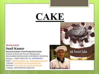 CAKE
DESINGED BY

Sunil Kumar
Research Scholar/ Food Production Faculty
Institute of Hotel and Tourism Management,
MAHARSHI DAYANAND UNIVERSITY, ROHTAK
Haryana- 124001 INDIA Ph. No. 09996000499
email: skihm86@yahoo.com , balhara86@gmail.com
linkedin:- in.linkedin.com/in/ihmsunilkumar
facebook: www.facebook.com/ihmsunilkumar
webpage: chefsunilkumar.tripod.com

 