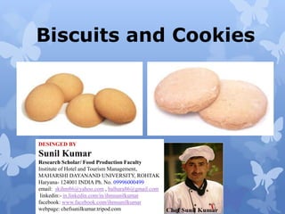 Biscuits and Cookies

DESINGED BY

Sunil Kumar
Research Scholar/ Food Production Faculty
Institute of Hotel and Tourism Management,
MAHARSHI DAYANAND UNIVERSITY, ROHTAK
Haryana- 124001 INDIA Ph. No. 09996000499
email: skihm86@yahoo.com , balhara86@gmail.com
linkedin:- in.linkedin.com/in/ihmsunilkumar
facebook: www.facebook.com/ihmsunilkumar
webpage: chefsunilkumar.tripod.com

 