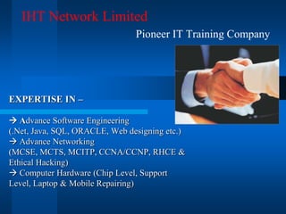 IHT Network Limited
                                Pioneer IT Training Company




EXPERTISE IN –

 Advance Software Engineering
(.Net, Java, SQL, ORACLE, Web designing etc.)
 Advance Networking
(MCSE, MCTS, MCITP, CCNA/CCNP, RHCE &
Ethical Hacking)
 Computer Hardware (Chip Level, Support
Level, Laptop & Mobile Repairing)
 