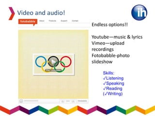 Video and audio!
Endless options!!
Youtube—music & lyrics
Vimeo—upload
recordings
Fotobabble-photo
slideshow
Skills:
✓Listening
✓Speaking
✓Reading
(✓Writing)
 