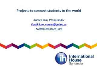 Projects to connect students to the world
Noreen Lam, IH Santander
Email: lam_noreen@yahoo.ca
Twitter: @noreen_lam
 
