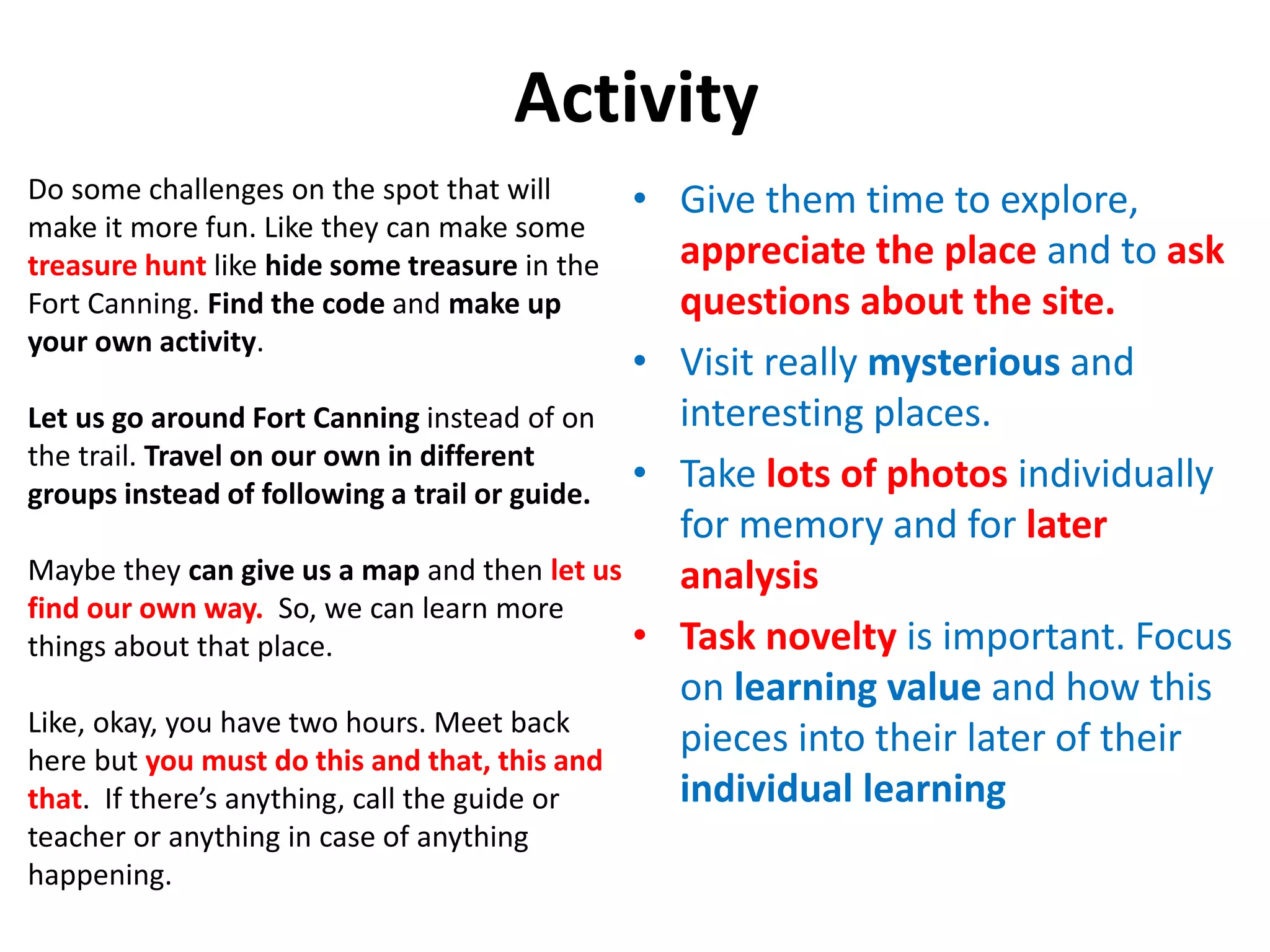 Activity
• Give them time to explore,
appreciate the place and to ask
questions about the site.
• Visit really mysterious and
interesting places.
• Take lots of photos individually
for memory and for later
analysis
• Task novelty is important. Focus
on learning value and how this
pieces into their later of their
individual learning
Do some challenges on the spot that will
make it more fun. Like they can make some
treasure hunt like hide some treasure in the
Fort Canning. Find the code and make up
your own activity.
Let us go around Fort Canning instead of on
the trail. Travel on our own in different
groups instead of following a trail or guide.
Maybe they can give us a map and then let us
find our own way. So, we can learn more
things about that place.
Like, okay, you have two hours. Meet back
here but you must do this and that, this and
that. If there’s anything, call the guide or
teacher or anything in case of anything
happening.
 