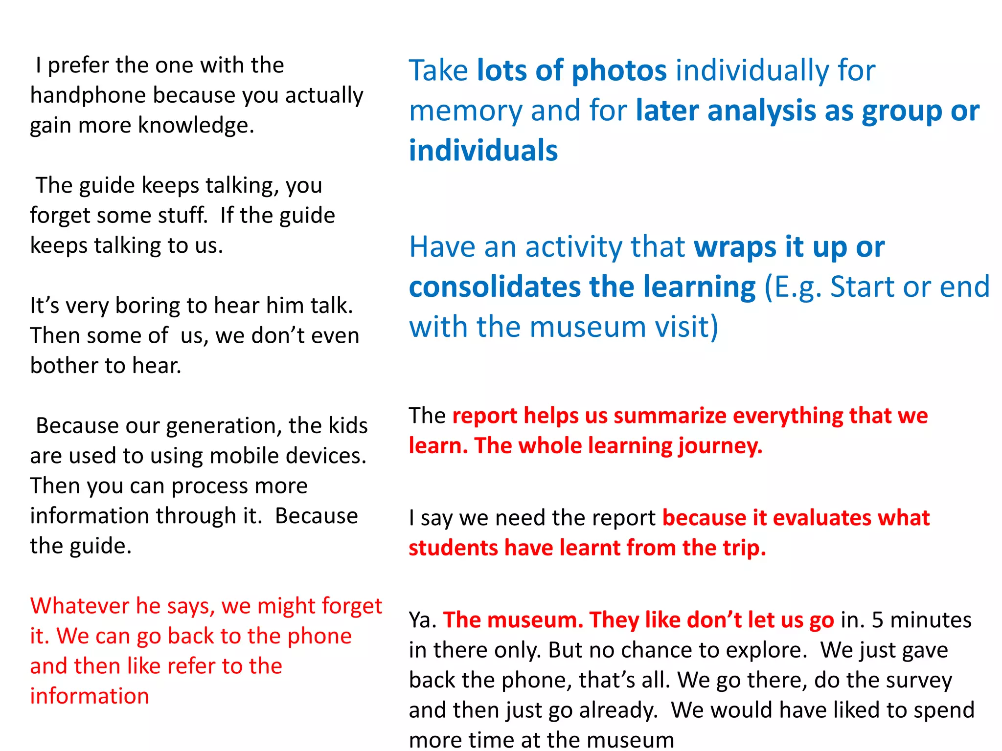 Take lots of photos individually for
memory and for later analysis as group or
individuals
Have an activity that wraps it up or
consolidates the learning (E.g. Start or end
with the museum visit)
The report helps us summarize everything that we
learn. The whole learning journey.
I say we need the report because it evaluates what
students have learnt from the trip.
Ya. The museum. They like don’t let us go in. 5 minutes
in there only. But no chance to explore. We just gave
back the phone, that’s all. We go there, do the survey
and then just go already. We would have liked to spend
more time at the museum
I prefer the one with the
handphone because you actually
gain more knowledge.
The guide keeps talking, you
forget some stuff. If the guide
keeps talking to us.
It’s very boring to hear him talk.
Then some of us, we don’t even
bother to hear.
Because our generation, the kids
are used to using mobile devices.
Then you can process more
information through it. Because
the guide.
Whatever he says, we might forget
it. We can go back to the phone
and then like refer to the
information
 