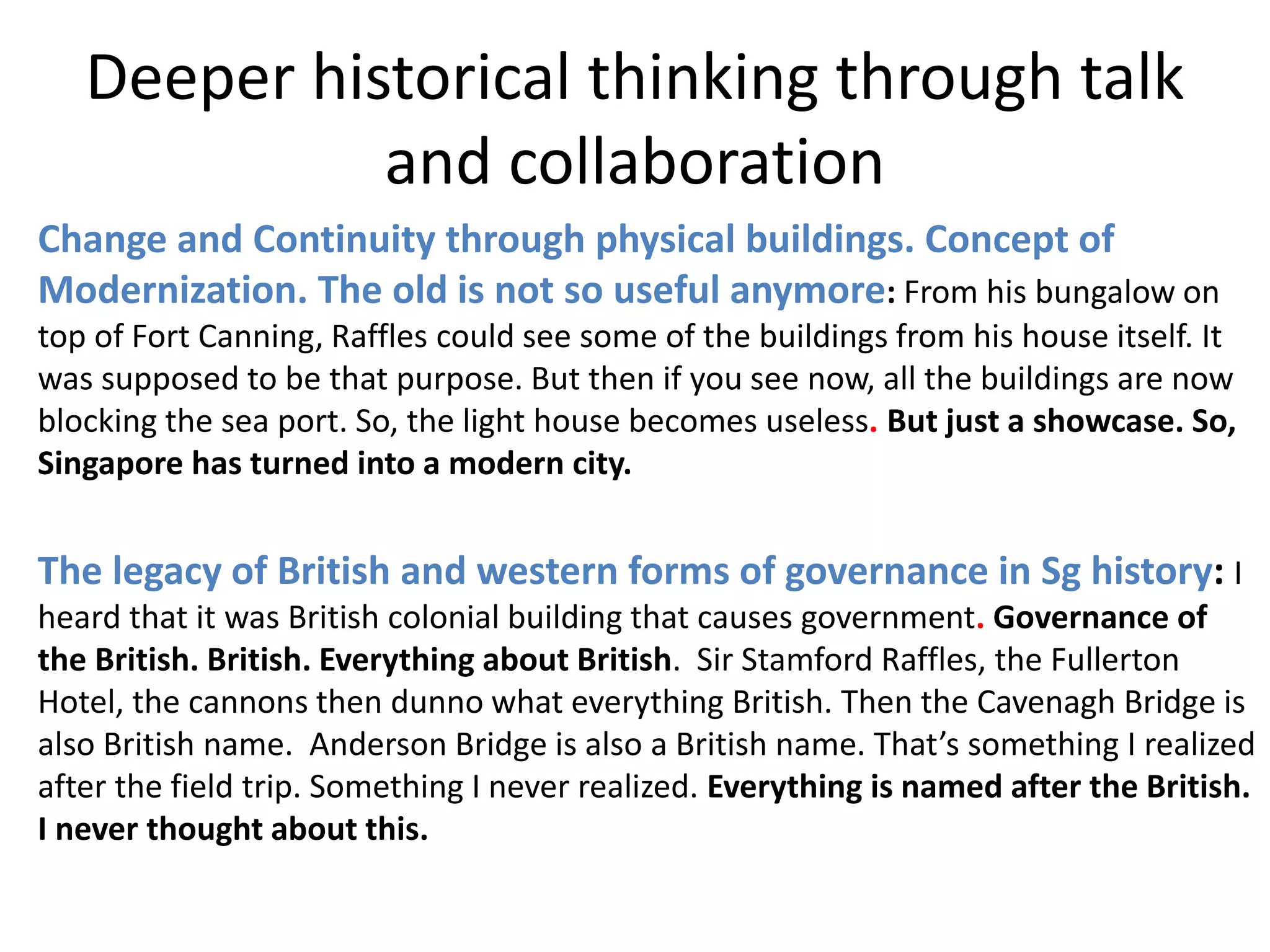 Deeper historical thinking through talk
and collaboration
Change and Continuity through physical buildings. Concept of
Modernization. The old is not so useful anymore: From his bungalow on
top of Fort Canning, Raffles could see some of the buildings from his house itself. It
was supposed to be that purpose. But then if you see now, all the buildings are now
blocking the sea port. So, the light house becomes useless. But just a showcase. So,
Singapore has turned into a modern city.
The legacy of British and western forms of governance in Sg history: I
heard that it was British colonial building that causes government. Governance of
the British. British. Everything about British. Sir Stamford Raffles, the Fullerton
Hotel, the cannons then dunno what everything British. Then the Cavenagh Bridge is
also British name. Anderson Bridge is also a British name. That’s something I realized
after the field trip. Something I never realized. Everything is named after the British.
I never thought about this.
 