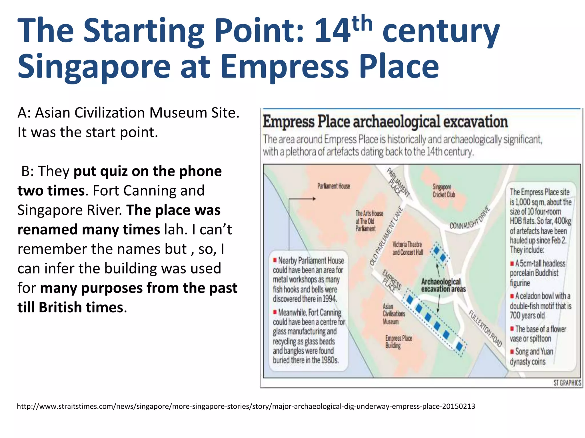 The Starting Point: 14th century
Singapore at Empress Place
A: Asian Civilization Museum Site.
It was the start point.
B: They put quiz on the phone
two times. Fort Canning and
Singapore River. The place was
renamed many times lah. I can’t
remember the names but , so, I
can infer the building was used
for many purposes from the past
till British times.
http://www.straitstimes.com/news/singapore/more-singapore-stories/story/major-archaeological-dig-underway-empress-place-20150213
 
