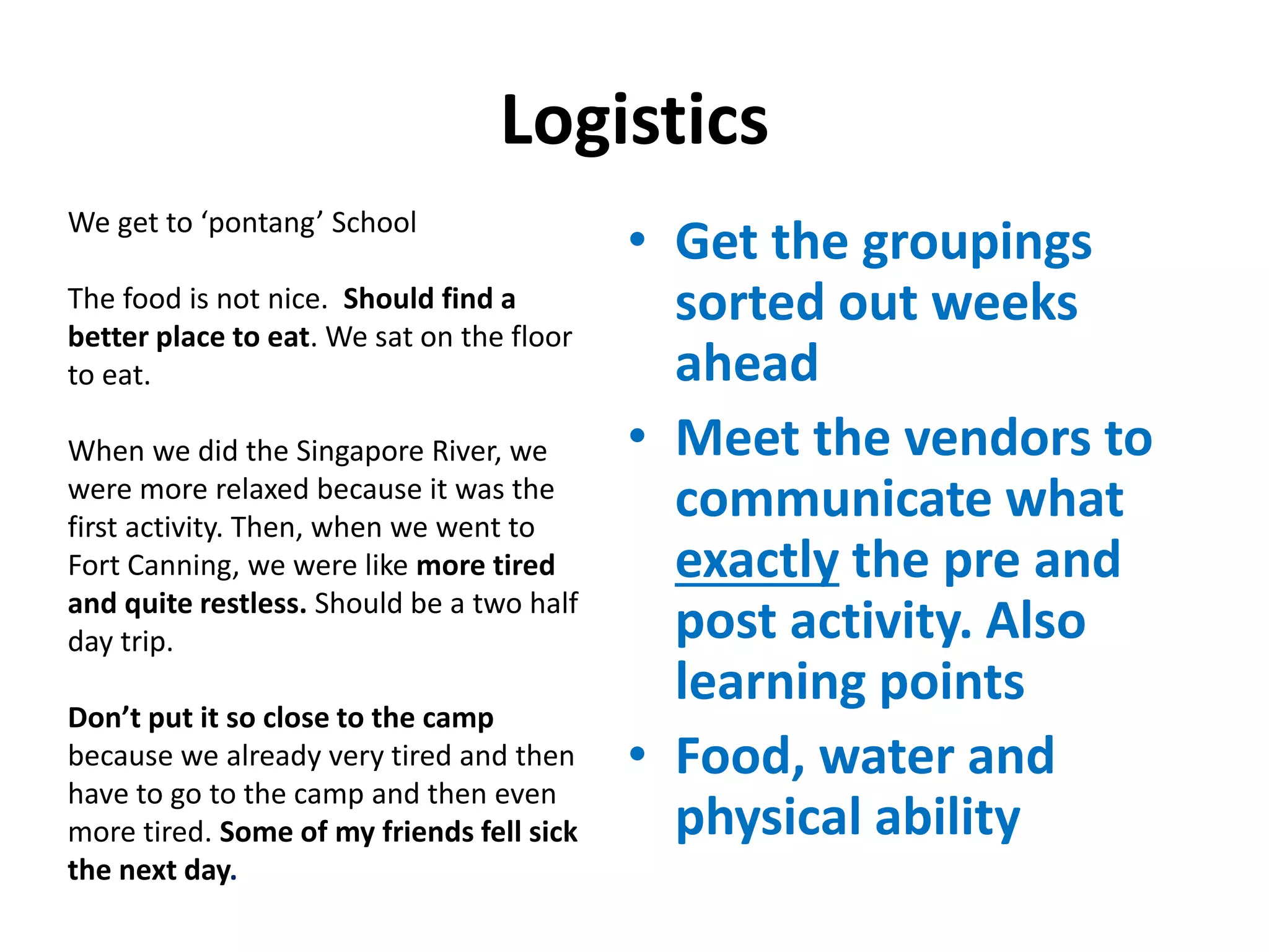 Logistics
• Get the groupings
sorted out weeks
ahead
• Meet the vendors to
communicate what
exactly the pre and
post activity. Also
learning points
• Food, water and
physical ability
We get to ‘pontang’ School
The food is not nice. Should find a
better place to eat. We sat on the floor
to eat.
When we did the Singapore River, we
were more relaxed because it was the
first activity. Then, when we went to
Fort Canning, we were like more tired
and quite restless. Should be a two half
day trip.
Don’t put it so close to the camp
because we already very tired and then
have to go to the camp and then even
more tired. Some of my friends fell sick
the next day.
 