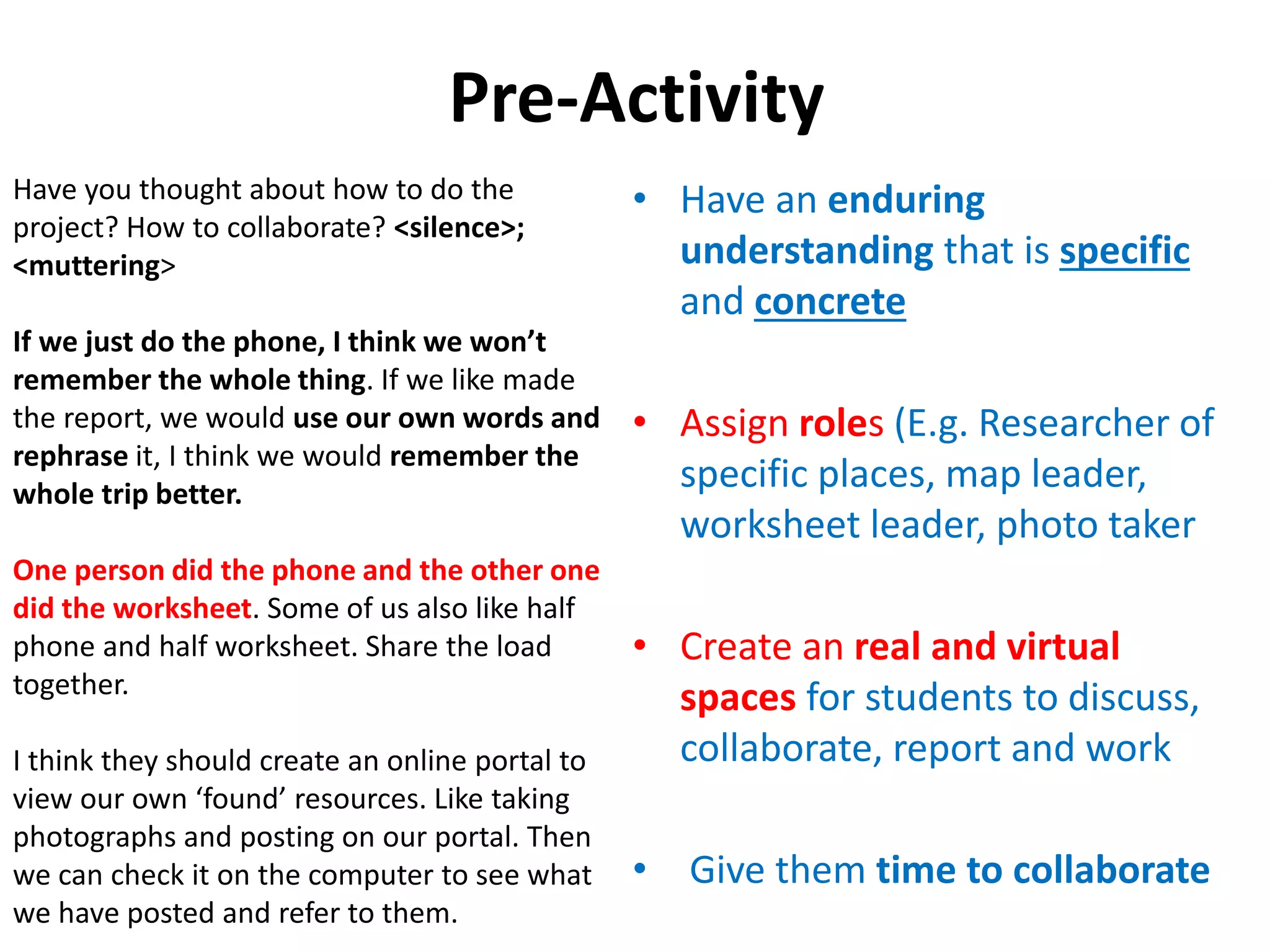 Pre-Activity
• Have an enduring
understanding that is specific
and concrete
• Assign roles (E.g. Researcher of
specific places, map leader,
worksheet leader, photo taker
• Create an real and virtual
spaces for students to discuss,
collaborate, report and work
• Give them time to collaborate
Have you thought about how to do the
project? How to collaborate? <silence>;
<muttering>
If we just do the phone, I think we won’t
remember the whole thing. If we like made
the report, we would use our own words and
rephrase it, I think we would remember the
whole trip better.
One person did the phone and the other one
did the worksheet. Some of us also like half
phone and half worksheet. Share the load
together.
I think they should create an online portal to
view our own ‘found’ resources. Like taking
photographs and posting on our portal. Then
we can check it on the computer to see what
we have posted and refer to them.
 