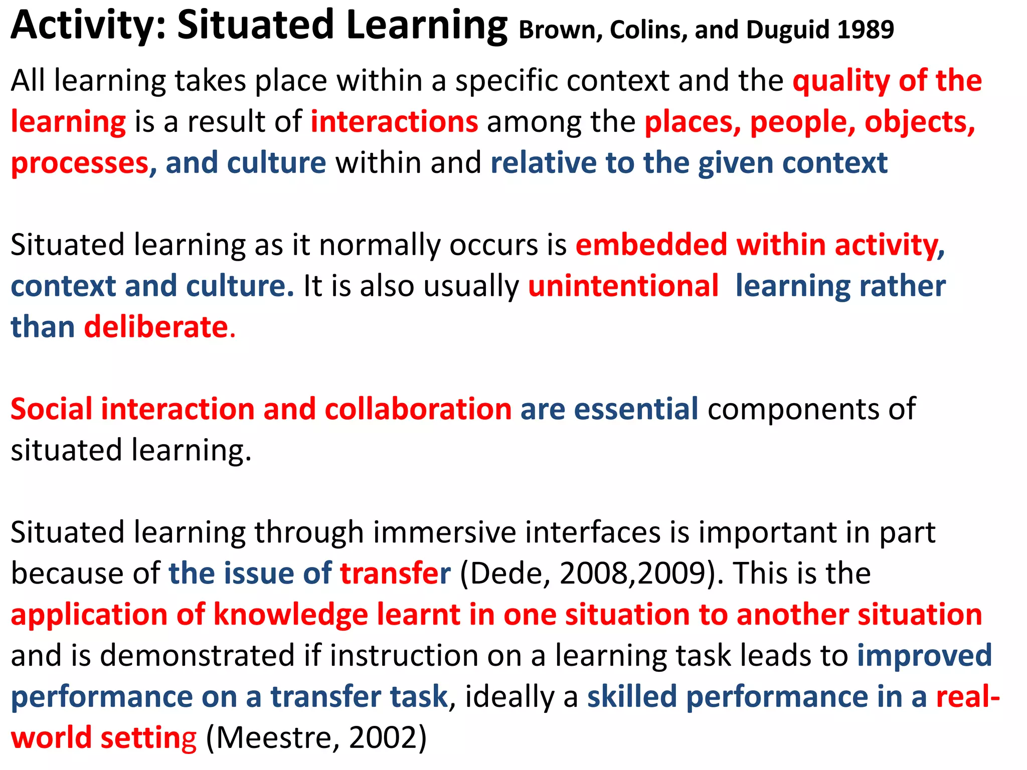 Activity: Situated Learning Brown, Colins, and Duguid 1989
All learning takes place within a specific context and the quality of the
learning is a result of interactions among the places, people, objects,
processes, and culture within and relative to the given context
Situated learning as it normally occurs is embedded within activity,
context and culture. It is also usually unintentional learning rather
than deliberate.
Social interaction and collaboration are essential components of
situated learning.
Situated learning through immersive interfaces is important in part
because of the issue of transfer (Dede, 2008,2009). This is the
application of knowledge learnt in one situation to another situation
and is demonstrated if instruction on a learning task leads to improved
performance on a transfer task, ideally a skilled performance in a real-
world setting (Meestre, 2002)
 
