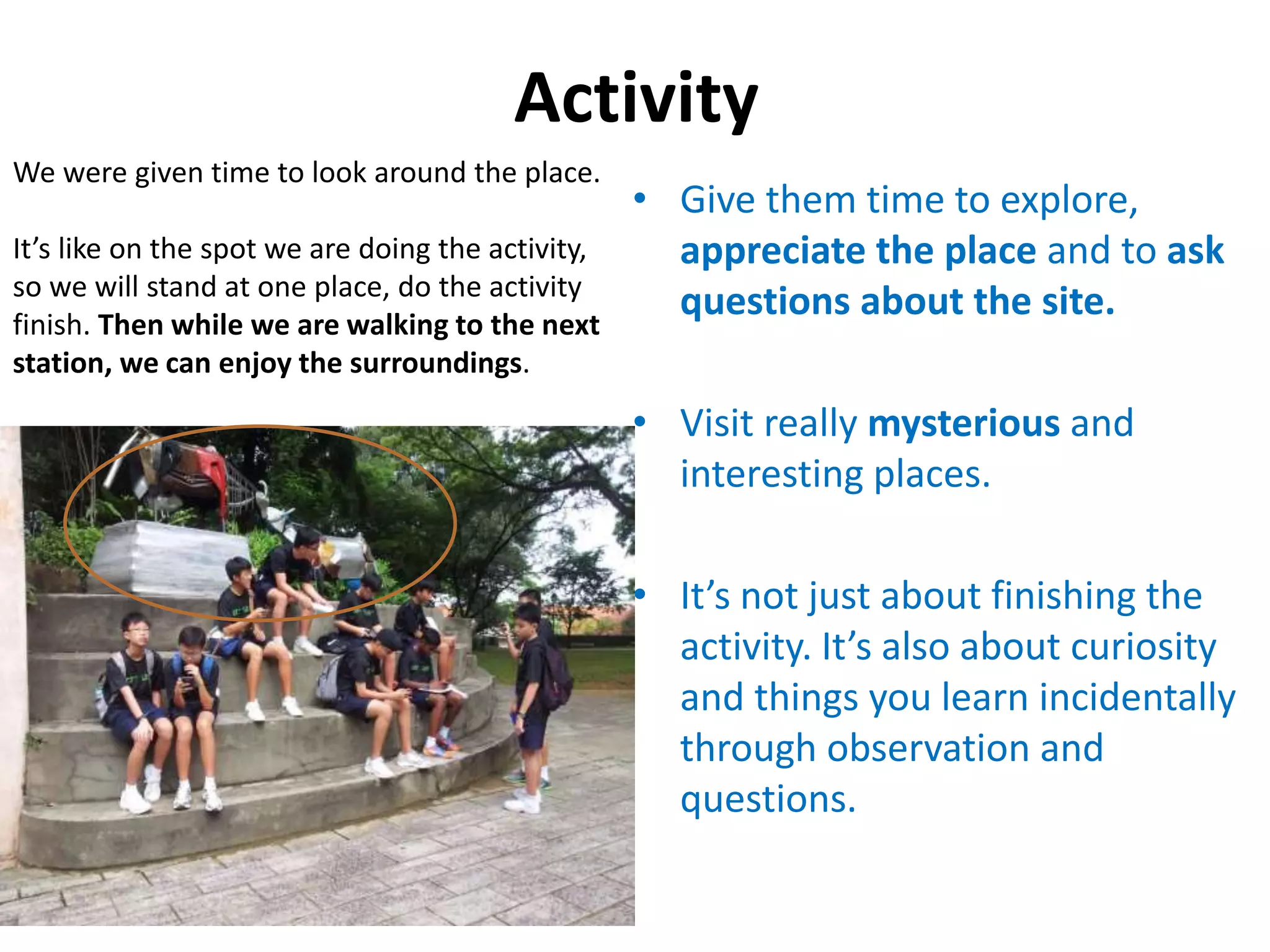 Activity
• Give them time to explore,
appreciate the place and to ask
questions about the site.
• Visit really mysterious and
interesting places.
• It’s not just about finishing the
activity. It’s also about curiosity
and things you learn incidentally
through observation and
questions.
We were given time to look around the place.
It’s like on the spot we are doing the activity,
so we will stand at one place, do the activity
finish. Then while we are walking to the next
station, we can enjoy the surroundings.
 
