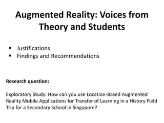 Augmented Reality: Voices from
Theory and Students
Research question:
Exploratory Study: How can you use Location-Based Augmented
Reality Mobile Applications for Transfer of Learning in a History Field
Trip for a Secondary School in Singapore?
 Justifications
 Findings and Recommendations
 