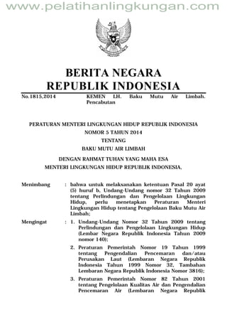 BERITA NEGARA
REPUBLIK INDONESIA
No.1815,2014 KEMEN LH. Baku Mutu Air Limbah.
Pencabutan
PERATURAN MENTERI LINGKUNGAN HIDUP REPUBLIK INDONESIA
NOMOR 5 TAHUN 2014
TENTANG
BAKU MUTU AIR LIMBAH
DENGAN RAHMAT TUHAN YANG MAHA ESA
MENTERI LINGKUNGAN HIDUP REPUBLIK INDONESIA,
Menimbang : bahwa untuk melaksanakan ketentuan Pasal 20 ayat
(5) huruf b, Undang-Undang nomor 32 Tahun 2009
tentang Perlindungan dan Pengelolaan Lingkungan
Hidup, perlu menetapkan Peraturan Menteri
Lingkungan Hidup tentang Pengelolaan Baku Mutu Air
Limbah;
Mengingat : 1. Undang-Undang Nomor 32 Tahun 2009 tentang
Perlindungan dan Pengelolaan Lingkungan Hidup
(Lembar Negara Republik Indonesia Tahun 2009
nomor 140);
2. Peraturan Pemerintah Nomor 19 Tahun 1999
tentang Pengendalian Pencemaran dan/atau
Perusakan Laut (Lembaran Negara Republik
Indonesia Tahun 1999 Nomor 32, Tambahan
Lembaran Negara Republik Indonesia Nomor 3816);
3. Peraturan Pemerintah Nomor 82 Tahun 2001
tentang Pengelolaan Kualitas Air dan Pengendalian
Pencemaran Air (Lembaran Negara Republik
www.pelatihanlingkungan.com
 