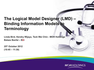 The Logical Model Designer (LMD) – Binding Information Models to Terminology 
Linda Bird, Hendry Wijaya, Teck Wei Chin - MOH Holdings 
Balazs Banfai – B2i 
25th October 2012 
(10:45 – 11:30) 
 