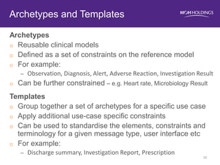 Archetypes 
oReusable clinical models 
oDefined as a set of constraints on the reference model 
oFor example: 
–Observation, Diagnosis, Alert, Adverse Reaction, Investigation Result 
oCan be further constrained – e.g. Heart rate, Microbiology Result 
Templates 
oGroup together a set of archetypes for a specific use case 
oApply additional use-case specific constraints 
oCan be used to standardise the elements, constraints and terminology for a given message type, user interface etc 
oFor example: 
–Discharge summary, Investigation Report, Prescription 
Archetypes and Templates 
10  