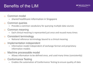 oCommon model 
–shared healthcare information in Singapore 
oCommon queries 
–Provides a common vocabulary for querying multiple data sources 
oCommon meaning 
–Each clinical meaning is represented just once and reused many times 
oConsistent terminology 
–National reference terminology bound to a clinical meaning 
oImplementation independent 
–Information model independent of exchange format and proprietary information models 
oMachine processable model 
–Allows information to be defined once, and used many times (consistently) 
oConformance Testing 
–Enables the automation of Conformance Testing to ensure quality of data 
Benefits of the LIM 
15  