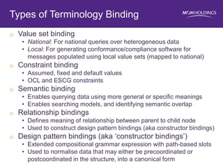oValue set binding 
•National: For national queries over heterogeneous data 
•Local: For generating conformance/compliance software for messages populated using local value sets (mapped to national) 
oConstraint binding 
•Assumed, fixed and default values 
•OCL and ESCG constraints 
oSemantic binding 
•Enables querying data using more general or specific meanings 
•Enables searching models, and identifying semantic overlap 
oRelationship bindings 
•Defines meaning of relationship between parent to child node 
•Used to construct design pattern bindings (aka constructor bindings) 
oDesign pattern bindings (aka ‘constructor bindings’) 
•Extended compositional grammar expression with path-based slots 
•Used to normalise data that may either be precoordinated or postcoordinated in the structure, into a canonical form 
Types of Terminology Binding  