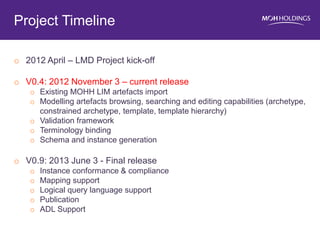 o2012 April – LMD Project kick-off 
oV0.4: 2012 November 3 – current release 
oExisting MOHH LIM artefacts import 
oModelling artefacts browsing, searching and editing capabilities (archetype, constrained archetype, template, template hierarchy) 
oValidation framework 
oTerminology binding 
oSchema and instance generation 
oV0.9: 2013 June 3 - Final release 
oInstance conformance & compliance 
oMapping support 
oLogical query language support 
oPublication 
oADL Support 
Project Timeline 