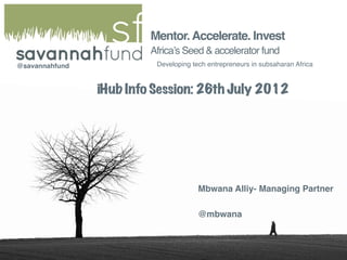 Mentor. Accelerate. Invest
                          Africa’s Seed & accelerator fund
@savannahfund
             Developing tech entrepreneurs in subsaharan Africa



                iHub Info Session: 26th July 2012




                                        Mbwana Alliy- Managing Partner

                                        @mbwana
 