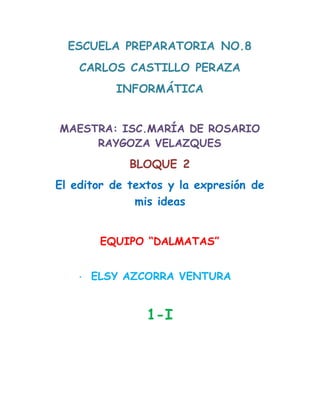 ESCUELA PREPARATORIA NO.8
CARLOS CASTILLO PERAZA
INFORMÁTICA
MAESTRA: ISC.MARÍA DE ROSARIO
RAYGOZA VELAZQUES
BLOQUE 2
El editor de textos y la expresión de
mis ideas
EQUIPO “DALMATAS”
· ELSY AZCORRA VENTURA
1-I
 