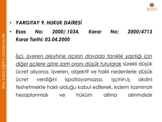 • YARGITAY 9. HUKUK DAİRESİ
• Esas No: 2000/.1034, Karar No: 2000/4713
Karar Tarihi: 03.04.2000
İşçi, işveren aleyhine açılan davada tanıklık yaptığı için
diğer işçilere göre zam oranı düşük tutularak sürekli düşük
ücret alıyorsa, işveren, objektif ve haklı nedenlerle düşük
ücret verdiğini ispatlayamazsa, işçinin,iş akdini
feshetmekte haklı olduğu kabul edilerek, kıdem tazminatı
hesaplanmalı ve hüküm altına alınmalıdır
İlkerkaldıEğitimDanışmanlık
 
