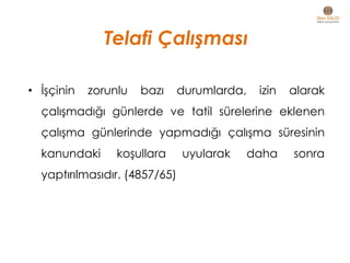 Telafi Çalışması
• İşçinin zorunlu bazı durumlarda, izin alarak
çalışmadığı günlerde ve tatil sürelerine eklenen
çalışma günlerinde yapmadığı çalışma süresinin
kanundaki koşullara uyularak daha sonra
yaptırılmasıdır. (4857/65)
 
