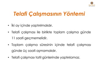 Telafi Çalışmasının Yöntemi
• İki ay içinde yaptırılmalıdır.
• Telafi çalışması ile birlikte toplam çalışma günde
11 saati geçmemelidir.
• Toplam çalışma süresinin içinde telafi çalışması
günde üç saati aşmamalıdır.
• Telafi çalışması tatil günlerinde yaptırılamaz.
 