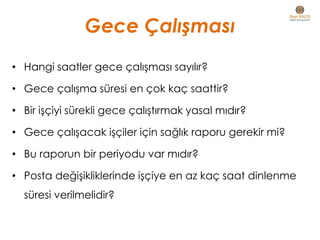 Gece Çalışması
• Hangi saatler gece çalışması sayılır?
• Gece çalışma süresi en çok kaç saattir?
• Bir işçiyi sürekli gece çalıştırmak yasal mıdır?
• Gece çalışacak işçiler için sağlık raporu gerekir mi?
• Bu raporun bir periyodu var mıdır?
• Posta değişikliklerinde işçiye en az kaç saat dinlenme
süresi verilmelidir?
 