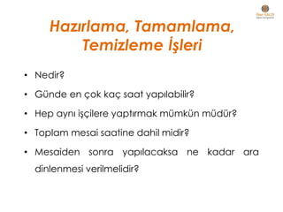 Hazırlama, Tamamlama,
Temizleme İşleri
• Nedir?
• Günde en çok kaç saat yapılabilir?
• Hep aynı işçilere yaptırmak mümkün müdür?
• Toplam mesai saatine dahil midir?
• Mesaiden sonra yapılacaksa ne kadar ara
dinlenmesi verilmelidir?
 