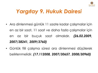 Yargıtay 9. Hukuk Dairesi
• Ara dinlenmesi günlük 11 saate kadar çalışmalar için
en az bir saat, 11 saat ve daha fazla çalışmalar için
en az bir buçuk saat olmalıdır. (26.02.2009,
2007/38241, 2009/3760)
• Günlük fiili çalışma süresi ara dinlenmesi düşülerek
belirlenmelidir. (17.112008, 2007/30657, 2008/30960)
 