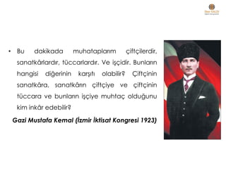 • Bu dakikada muhataplarım çiftçilerdir,
sanatkârlardır, tüccarlardır. Ve işçidir. Bunların
hangisi diğerinin karşıtı olabilir? Çiftçinin
sanatkâra, sanatkârın çiftçiye ve çiftçinin
tüccara ve bunların işçiye muhtaç olduğunu
kim inkâr edebilir?
Gazi Mustafa Kemal (İzmir İktisat Kongresi 1923)
 
