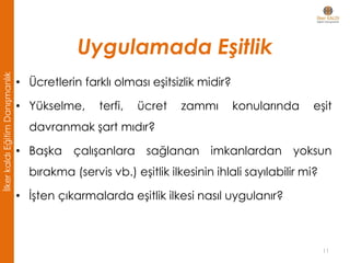 Uygulamada Eşitlik
• Ücretlerin farklı olması eşitsizlik midir?
• Yükselme, terfi, ücret zammı konularında eşit
davranmak şart mıdır?
• Başka çalışanlara sağlanan imkanlardan yoksun
bırakma (servis vb.) eşitlik ilkesinin ihlali sayılabilir mi?
• İşten çıkarmalarda eşitlik ilkesi nasıl uygulanır?
11
İlkerkaldıEğitimDanışmanlık
 