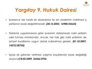 • İşverence tek taraflı bir düzenleme ile izin sürelerinin indirilmesi iş
şartlarının esaslı değiştirilmesidir. (30.12.2003, 16980/23665)
• Dairemiz uygulamasına göre işverenin sözleşmeyle nakil yetkisini
saklı tutması mümkündür. Ancak, her hak gibi nakil yetkisinin de
iyiniyet kurallarına uygun olarak kullanılması gerekir. (01.10.2007,
14272/28755)
• İşçiye ek görevler verilmesi çalışma koşullarında esaslı değişikliği
oluşturur(18.02.2009, 36366/2936
Yargıtay 9. Hukuk Dairesi
 