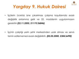 • İşçilerin ücretsiz izne çıkarılması çalışma koşullarında esaslı
değişiklik anlamına gelir ve 22. maddenin uygulanmasını
gerektirir (22.11.2005, 21119/36846)
• İşçinin çalıştığı yerin şehir merkezinden uzak olması ve servis
temin edilememesi esaslı değişikliktir. (02.05.2000, 2384/6490)
Yargıtay 9. Hukuk Dairesi
 